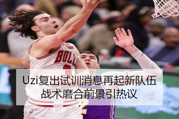 Uzi复出试训消息再起新队伍战术磨合前景引热议